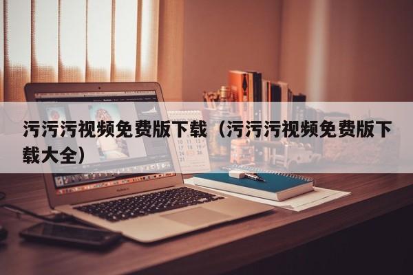 污污污视频免费版下载（污污污视频免费版下载大全）