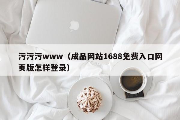 污污污www（成品网站1688免费入口网页版怎样登录）