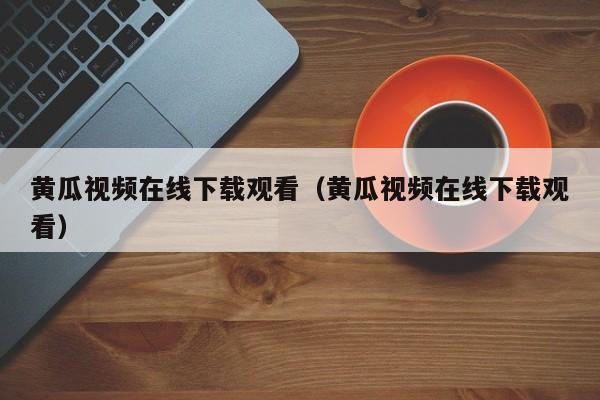 黄瓜视频在线下载观看（黄瓜视频在线下载观看）