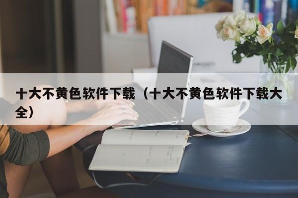 十大不黄色软件下载（十大不黄色软件下载大全）