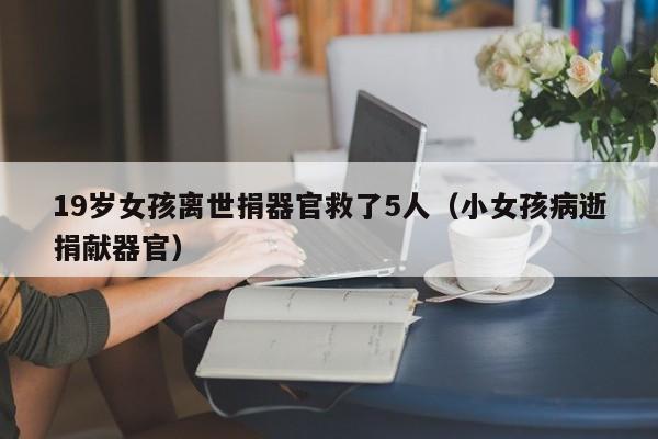 19岁女孩离世捐器官救了5人(小女孩病逝捐献器官)