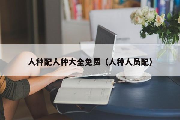 人种配人种大全免费(人种人员配)