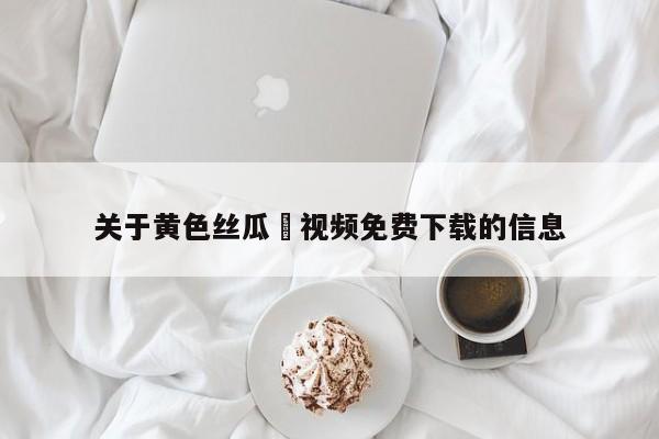 关于黄色丝瓜汚视频免费下载的信息