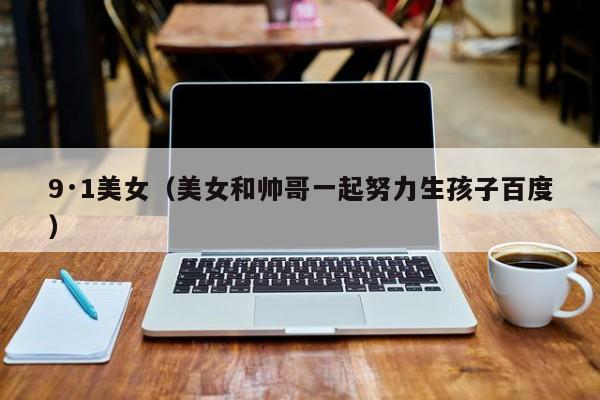 9·1美女(美女和帅哥一起努力生孩子百度)
