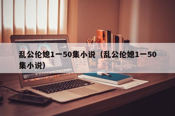 乱公伦媳1一50集小说(乱公伦媳1一50集小说)