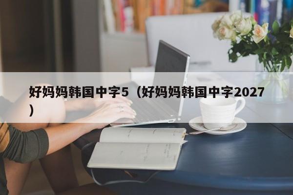 好妈妈韩国中字5(好妈妈韩国中字2027)