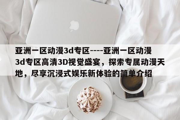 亚洲一区动漫3d专区----亚洲一区动漫3d专区高清3D视觉盛宴,探索专属动漫天地,尽享沉浸式娱乐新体验的简单介绍