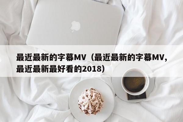 最近最新的字幕MV(最近最新的字幕MV,最近最新最好看的2018)