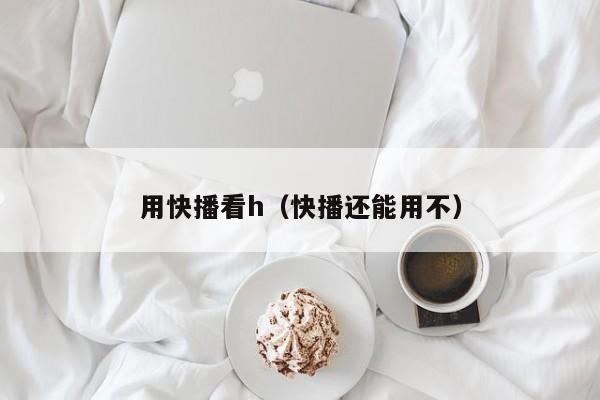 用快播看h(快播还能用不)