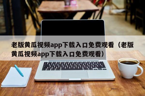 老版黄瓜视频app下载入口免费观看(老版黄瓜视频app下载入口免费观看)