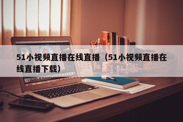51小视频直播在线直播(51小视频直播在线直播下载)