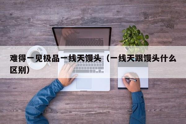 难得一见极品一线天馒头(一线天跟馒头什么区别)