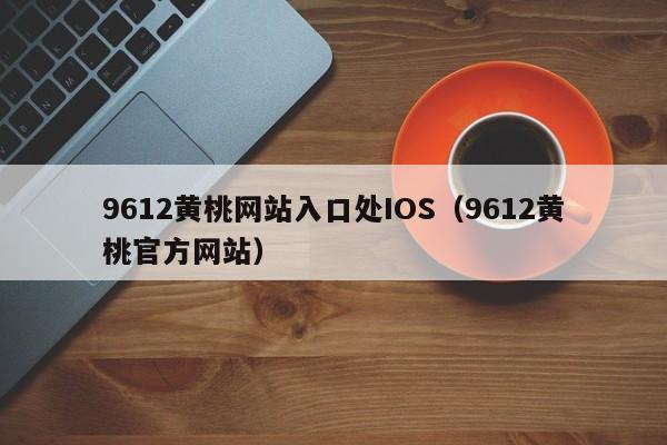 9612黄桃网站入口处IOS(9612黄桃官方网站)
