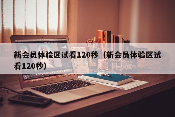 新会员体验区试看120秒(新会员体验区试看120秒)