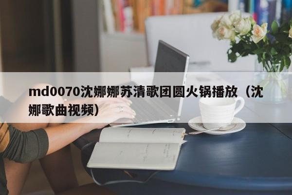 md0070沈娜娜苏清歌团圆火锅播放(沈娜歌曲视频)