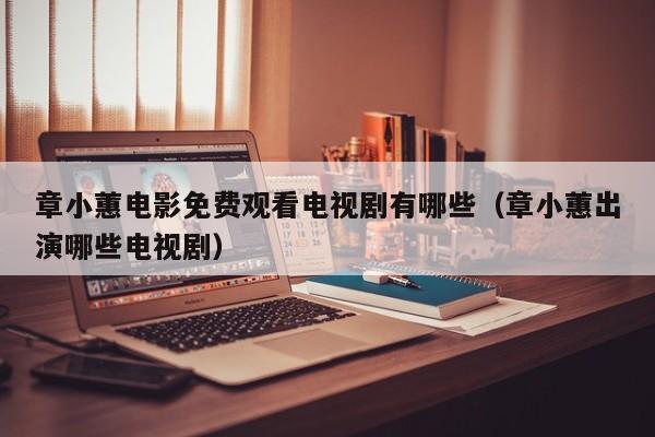 章小蕙电影免费观看电视剧有哪些(章小蕙出演哪些电视剧)