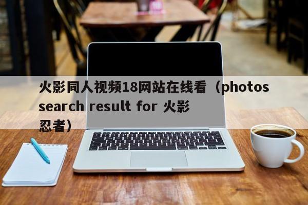 火影同人视频18网站在线看(photossearch result for 火影忍者)