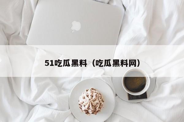 51吃瓜黑料(吃瓜黑料网)