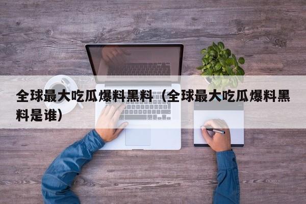 全球最大吃瓜爆料黑料(全球最大吃瓜爆料黑料是谁)