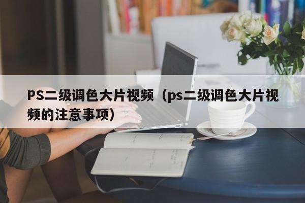PS二级调色大片视频(ps二级调色大片视频的注意事项)