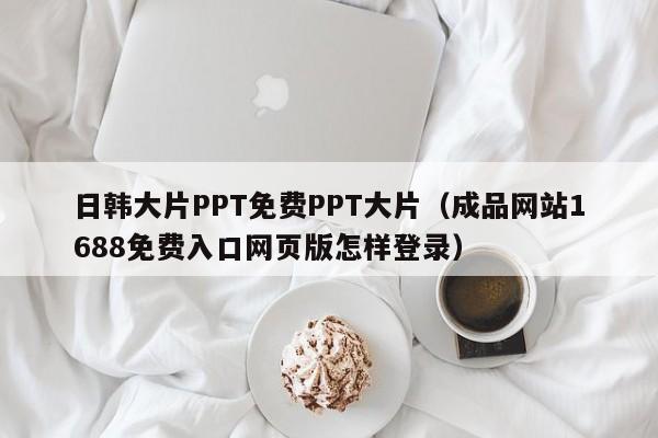 日韩大片PPT免费PPT大片(成品网站1688免费入口网页版怎样登录)