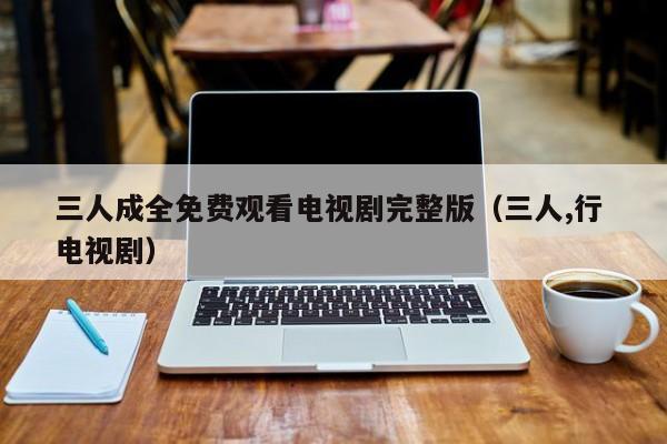 三人成全免费观看电视剧完整版(三人,行 电视剧)