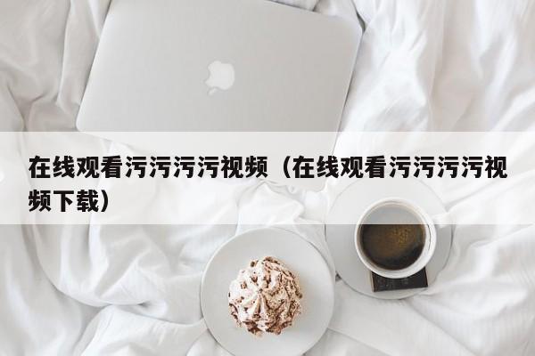 在线观看污污污污视频(在线观看污污污污视频下载)