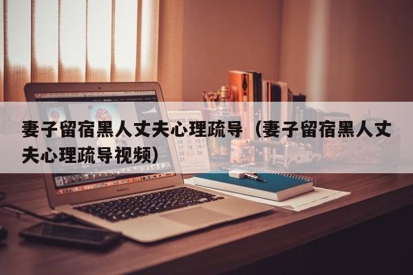 妻子留宿黑人丈夫心理疏导(妻子留宿黑人丈夫心理疏导视频)