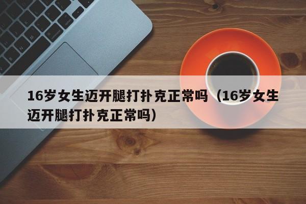 16岁女生迈开腿打扑克正常吗(16岁女生迈开腿打扑克正常吗)