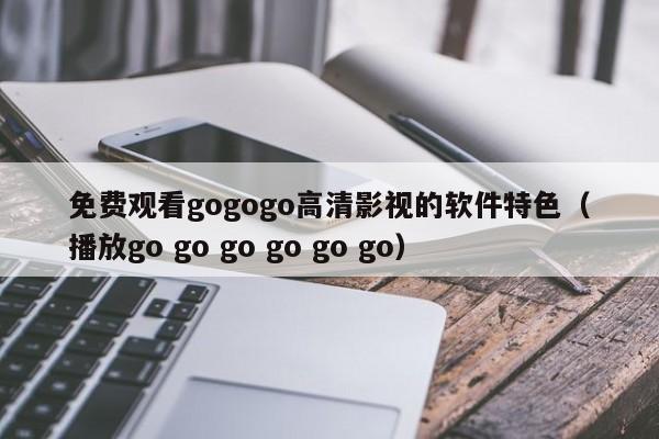 免费观看gogogo高清影视的软件特色(播放go go go go go go)