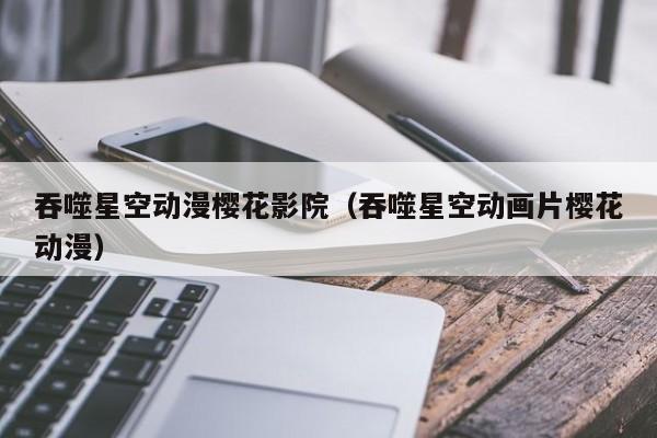 吞噬星空动漫樱花影院(吞噬星空动画片樱花动漫)