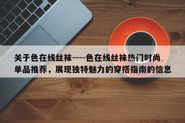 关于色在线丝袜----色在线丝袜热门时尚单品推荐,展现独特魅力的穿搭指南的信息