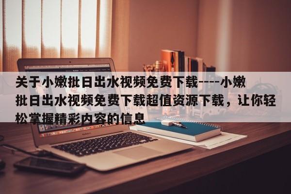 关于小嫩批日出水视频免费下载----小嫩批日出水视频免费下载超值资源下载,让你轻松掌握精彩内容的信息