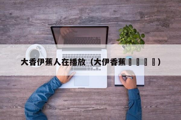 大香伊蕉人在播放(大伊香蕉🍌)