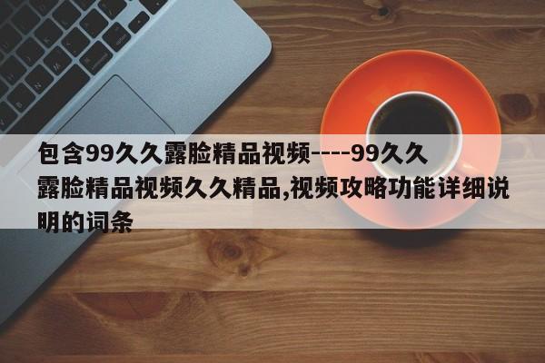 包含99久久露脸精品视频----99久久露脸精品视频久久精品,视频攻略功能详细说明的词条