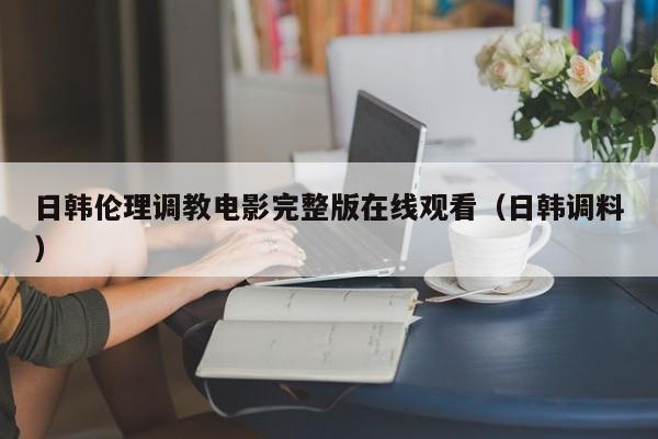日韩伦理调教电影完整版在线观看(日韩调料)