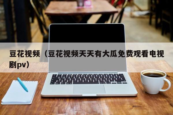 豆花视频(豆花视频天天有大瓜免费观看电视剧pv)