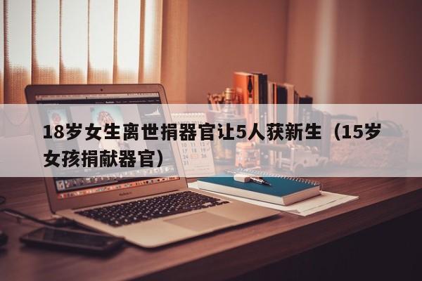 18岁女生离世捐器官让5人获新生(15岁女孩捐献器官)