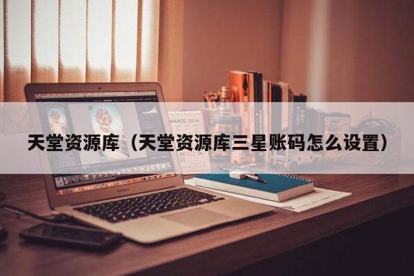天堂资源库(天堂资源库三星账码怎么设置)