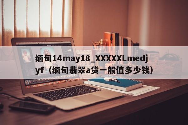 缅甸14may18_XXXXXLmedjyf(缅甸翡翠a货一般值多少钱)
