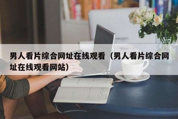 男人看片综合网址在线观看(男人看片综合网址在线观看网站)