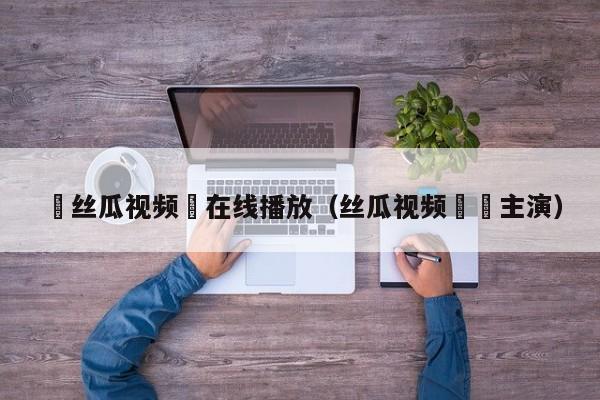 ▇丝瓜视频▇在线播放(丝瓜视频卐卍主演)