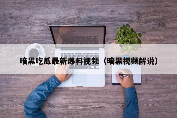 暗黑吃瓜最新爆料视频(暗黑视频解说)