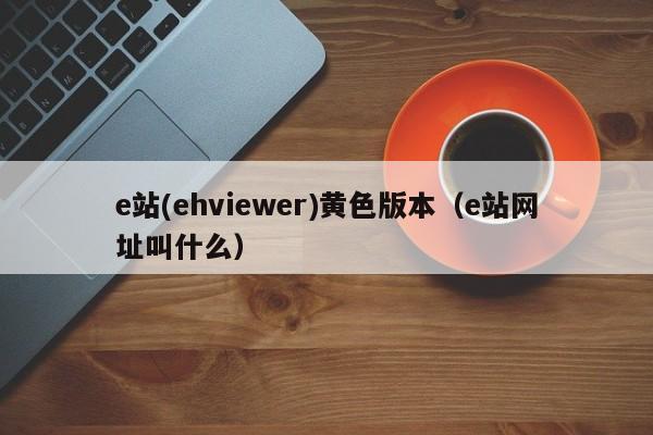 e站(ehviewer)黄色版本(e站网址叫什么)