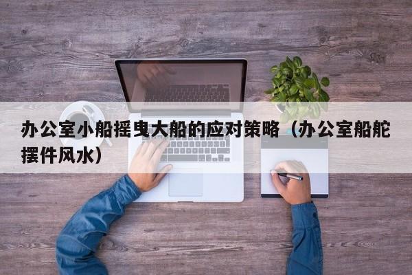 办公室小船摇曳大船的应对策略(办公室船舵摆件风水)