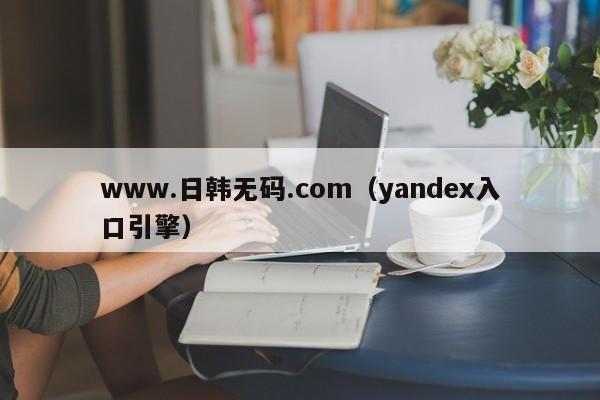 www.日韩无码.com(yandex入口引擎)