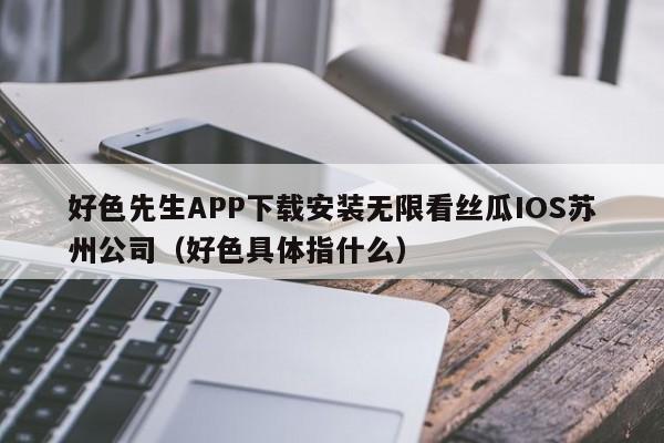 好色先生APP下载安装无限看丝瓜IOS苏州公司(好色具体指什么)