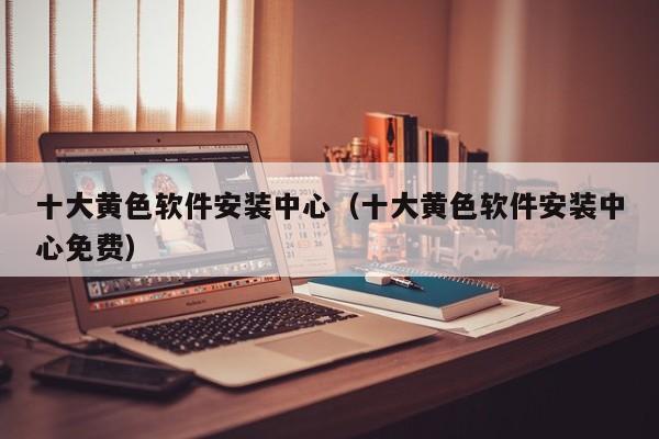 十大黄色软件安装中心(十大黄色软件安装中心免费)