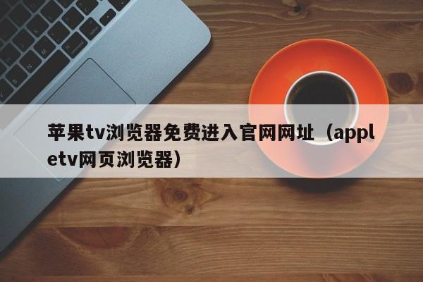 苹果tv浏览器免费进入官网网址(appletv网页浏览器)