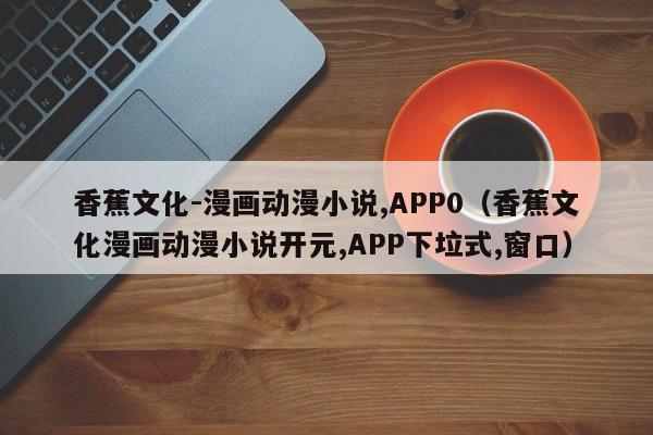 香蕉文化-漫画动漫小说,APP0(香蕉文化漫画动漫小说开元,APP下垃式,窗口)